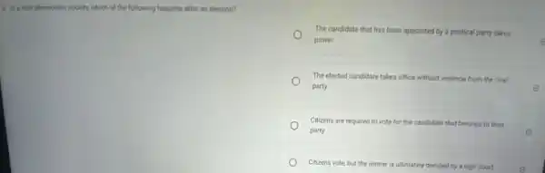 9. in a truly democratic society.which of the following happens after an election?
The candidate that has been appointed by a political party takes
power	e
The elected candidate takes office without violence from the rival
party	E
Citizens are required to vote for the candidate that belongs to their
party
Citizens vote, but the winner is ultimately decided by a high court	e
