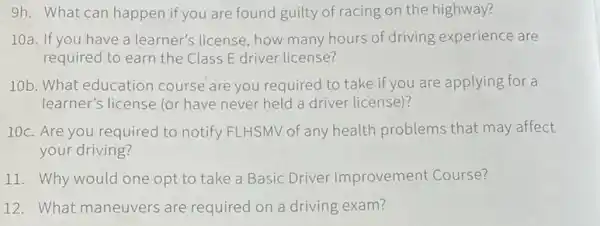 9h. What can happen if you are found guilty of racing on the highway?
10a. If you have a learner's license, how many hours of driving experience are
required to earn the Class E driver license?
10b. What education course are you required to take if you are applying for a
learner's license (or have never held a driver license)?
10c. Are you required to notify FLHSMV of any health problems that may affect
your driving?
11. Why would one opt to take a Basic Driver Improvement Course?
12. What maneuvers are required on a driving exam?