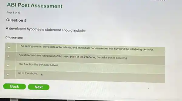 ABI Post Assessment
Page 5 of 10
Question 5
A developed hypothesis statement should include:
Choose one
The setting events, immediate antecedents, and immediate cons
consequences that surround the interfering behavior.
The function the behavior serves.
All of the above.