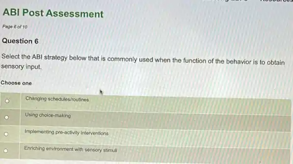 ABI Post Assessment
Page 6 of 10
Question 6
Select the ABI strategy below that is commonly used when the function of the behavior is to obtain
sensory input.
Choose one