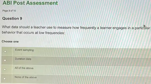 ABI Post Assessment
Page 9 of 10
Question 9
What data should a teacher use to measure how frequently a learner engages in a particülar
behavior that occurs at low frequencies:
Choose one
Event sampling
Duration data
All of the above
None of the above