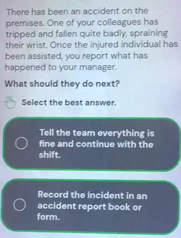 There has been an accident on the
premises. One of your colleagues has
tripped and fallen quite badly, spraining
their wrist. Once the injured individual has
been assisted, you report what has
happened to your manager.
What should they do next?
Select the best answer.
Tell the team everything is
fine and continue with the
shift.
Record the incident in an
accident report book or