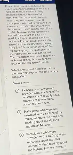 acciny
Researchers recently conducted an
Researchers recently conducted we use
rankings to make decisions. They
created a fictitious travel website
describing five museums in London.
Then, they invited two groups of
participants, who had never visited the
museums, to review the site and select
the museum they would be most likely
to visit. Meanwhile, the researchers
tracked the amount of time each
participant spent reading about each
museum. For one group the website
ranked each museum, titling the page
"The Top 5 Museums in London." For
the other group, the museums and
their descriptions were not ranked.
The researchers concluded that when
reviewing ranked lists, we tend to
focus on the top ranked option.
Which choice best describes data in
the table that support the researchers'
conclusion?
Choose 1 answer:
A
Participants who were not
provided with a ranking of the
museums spent roughly equal
amounts of time reading
about each museum.
B
Participants who were not
provided with a ranking of the
museums spent the most time
reading about the Victoria
and Albert Museum.
C
Participants who were
with a ranking of the
the least