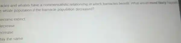 acles and whales have a commensalistic relationship in which barnacles benefit. What would most likely happen
e whale population if the barnacle population decreased?
ecome extinct
lecrease
crease
tay the same