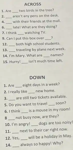 ACROSS
1. Are __ two birds in the tree?
2. __ aren't any pens on the desk.
4. __ with their friends at the mall.
6. __ late! What are they doing?
7. I think __ watching TV.
? 9. Can I put this box over __
12. __ both high school students.
13. __ traveling by plane next week.
14. I'm Mary. What are __ names?
15. Hurry! __ isn't much time left.
DOWN
1. Are __ eight days in a week?
2. I really like __ new home.
3. __
are still two tickets available.
5. Do you want to travel __ soon?
6. I think __ is a mouse in my room!
8 __ not busy now, are they?
10. I'm angry! __ dogs are too noisy!
11. __ next to their car right now.
12. Yes, __
will be a holiday in May.
14. __
always so happy! Why?