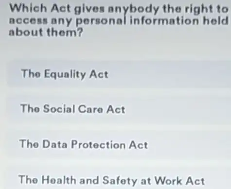 Which Act gives anybody the right to
access any perso nal information held
about them?
The Equality Act
The Social Care Act
The Data Protection Act
The Health and Safety at Work Act