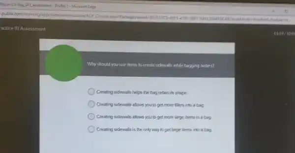 actice III Assessment
Why should you use items to create sidewalls while bagging orders?
Creating sidewalls helps the bag retain its shape.
Creating sidewalls allows youto get more fillers into a bag.
Creating sidevals alows youto get more large items in a bag.
) Creating sidewalls is the only way to get large items into a bag