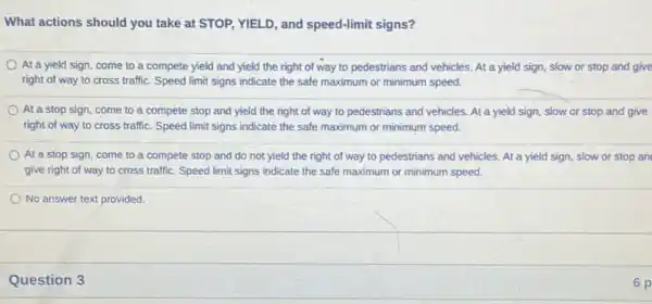 What actions should you take at STOP, YIELD , and speed-limit signs?
At à yield sign come to a compete yield and yield the right of way to pedestrians and vehicles. At a yield sign, slow or stop and give
right of way to cross traffic. Speed limit signs indicate the safe maximum or minimum speed.
At a stop sign come to a compete stop and yield the right of way to pedestrians and vehicles. At a yield sign, slow or stop and give
right of way to cross traffic. Speed limit signs indicate the safe maximum or minimum speed.
At a stop sign come to a compete stop and do not yield the right of way to pedestrians and vehicles. At a yield sign, slow or stop an
give right of way to cross traffic. Speed limit signs indicate the safe maximum or minimum speed.
No answer text provided.
Question 3
6 p