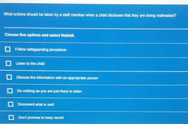 What actions should be taken by a staff member when a child discloses that they are being maltreated?
Choose five options and select Submit.
Follow safeguarding procedure
Listen to the child
Discuss the information with an appropriate person
Do nothing as you are just there to listen
Document what is said
Don't promise to keep secret