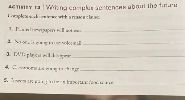 ACTIVITY 13 Writing complex sentences about the future
Complete each sentence with a reason clause.
1. Printed newspapers will not exist
__
2. No one is going to use voicemail __
3. DVD players will disappear __
4. Classrooms are going to change __
5. Insects are going to be an important food source __