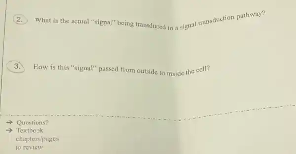 What is the actual "signal" being transduced in a signal transduction pathway?
How is this "signal"passed from outside to inside the cell?
- Questions?
-> Textbook
chapters/pages
to review