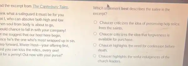ad the excerpt from The Canterbury Tales.
iink what a safeguard it must be for you
at I, who can absolve both high and low
nen soul from body is about to go,
ould chance to fall in with your company!
t me suggest that our host here begin,
nce he's the one who's most wrapped up in sin.
tep forward, Mister Host -your offering first,
nd you can kiss the relics, every one!
II for a penny!Out now with your purse!"
Which stitement best describes the satire in the
excerpt?
Chaucer criticizes the idea of preserving holy relics
from the saints.
Chaucer criticizes the idea that forgiveness is
available for purchase.
Chaucer highlights the need for confession before
death.
Chaucer highlights the sinful indulgences of the
church leaders.