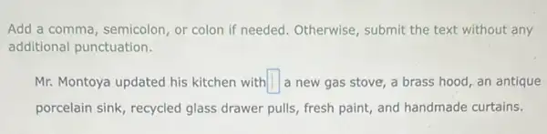 Add a comma, semicolon or colon if needed . Otherwise, submit the text without any
additional punctuation.
Mr. Montoya updated his kitchen with square  a new gas stove,a brass hood, an antique
porcelain sink, recycled glass drawer pulls, fresh paint, and handmade curtains.