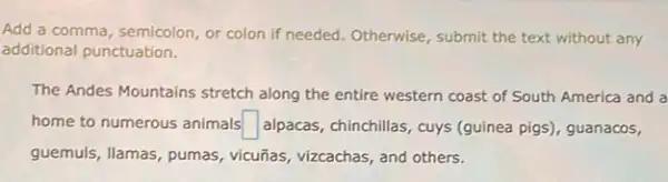 Add a comma, semicolon or colon if needed . Otherwise, submit the text without any
additional punctuation.
The Andes Mountains stretch along the entire western coast of South America and a
home to numerous animals square  alpacas, chinchillas, cuys (guinea pigs), guanacos,
guemuls, llamas, pumas,vicuñas, vizcachas, and others.