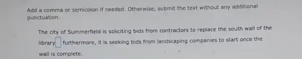 Add a comma or semicolon if needed Otherwise, submit the text without any additional
punctuation.
The city of Summerfield is soliciting bids from contractors to replace the south wall of the
library square  furthermore, it is seeking bids from landscaping companies to start once the
wall is complete.