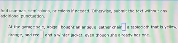 Add commas, semicolons, or colons if needed. Otherwise , submit the text without any
additional punctuation.
At the garage sale Abigail bought an antique leather chair square  a tablecloth that is yellow,
orange, and red square  and a winter jacket,even though she already has one.