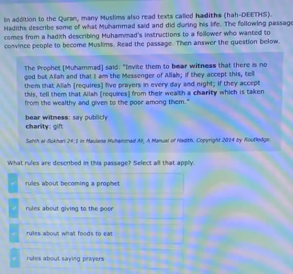 In addition to the Quran, many Musllms also read texts called hadiths (hah-DEETHS).
Hadiths describe some of what Muhammad said and did during his life The following passage
comes from a hadith describing Muhammad's Instructions to a follower who wanted to
convince people to become Muslims. Read the passage.Then answer the question below.
The Prophet [Muhammad] said "Invite them to bear witness that there is no
god but Allah and that I am the Messenger of Allah; If they accept this, tell
them that Allah (requires)five prayers in every day and night; if they accept
this, tell them that Allah [requires] from their wealth a charity which Is taken
from the wealthy and given to the poor among them."
bear witness: say publicly
charity: gift
Sahih al-Bukhari 24:1 in Maulana Muhammad All A Manual of Hadith.Copyright 2014 by Routledge.
What rules are described In this passage? Select all that apply.
rules about becoming a prophet
rules about giving to the poor
rules about what foods to eat
rules about saying prayers