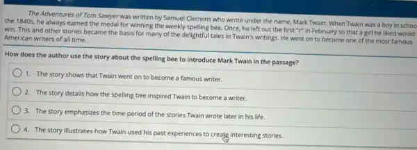 The Adventures of Tom Sawyerwas written by Samuel Clemens who wrote under the name, Mark Twain When Twain was a boy in schoo
the 1840s, he always earned the medal for winning the weekly spelling bee Once, he left out the first "r" in February so that a girl he liked would
win. This and other stories became the basis for many of the delightful tales in Twain's writings. He went on to become one of the most famous
American writers of all time.
How does the author use the story about the spelling bee to introduce Mark Twain in the passage?
1. The story shows that Twain went on to become a famous writer.
2. The story details how the spelling bee inspired Twain to become a writer.
3. The story emphasizes the time period of the stories Twain wrote later in his life.
4. The story illustrates how Twain used his past experiences to create interesting stories.