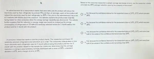 An advertisement for a new product claims that users who use the product will reduce the
electricity used by their refrigerator by at least 5%  and that, on average users of the product will
reduce the electricity used by their refrigerator by 20%  Fine print in the advertisoment has a link
to a websito with details about the research.The website explains the product was originally
being tested for other purposes when the energy savings capability was discovered The wobsite
further explains that the reduction in energy usage was based on comparing the energy
consumption of refrigerators in 15 different randomly selected homes for 1 month without the
product and for 1 month with the product.
A consumer researcher wants to test the product claims.The researcher purchases 15
randomly selected refrigerators and sets them up in a lab. The researcher collects data on how
much electricity each refrigerator uses for 1 month without using the product and then for 1
month with the product Based on the sample the researcher determines that the average
reduction in energy is approximately normally distributed with a mean of
18%  a standard
deviation of 6%  and a margin of error of 3% 
Based on the consumer researcher's sample average and margin of error, can the researcher reliably
conclude the 20% 
average reduction claim by the company is inaccurate?
) -A.
20% 
No, because the confidence interval for the researcher's data is (15% ,21% ) which contains
B.
20% .
No, because the confidence interval/for the researchers data is (18% ,21% ) which contains
Yes, because the confidence interval for the researcher's data is (15% ,21% ) and more than
half of thev values -s of the confidence interval areless than 20% .
Yes, because the confidence intervalfor the researcher's data is (18% ,21% ) and more than
D. half of the values of the confidence interval are less than 20% .