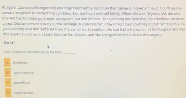 At age 8, Courtney Montgomery was diagnosed with a condition that causes a thickened heart. Courtney had
several surgeries to correct the condition, but her heart was still failing.When she was 16 years old, doctors
advised her to undergo a heart transplant, but she refused. The teen had lost faith that her condition could be
cured. Doctors decided to try a new strategy to convince her. They introduced Courtney to Josh Winstead, a 17.
year-old boy who had suffered from the same heart condition. He had had a transplant at the hospital and was
doing well. Courtney and Josh became fast friends, and she changed her mind about the surgery.
Do It!
Josh showed Courtney how he had __
A
forfeited
B volunteered
C benefited c
D contributed D