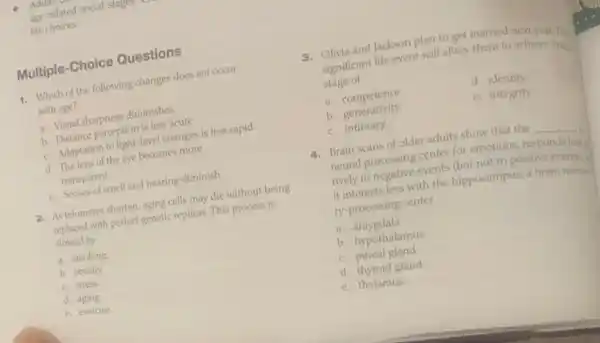age-related social
life choices.
Multiple-Choice Questions
1. Which of the following changes does not occur
with age?
a. Visual sharpness diminishes.
b. Distance perception is less acute.
c. Adaptation to light-level changes is less rapid.
d. The lens of the eye becomes more
transparent.
e. Senses of smell and hearing diminish.
2. As telomeres shorten, aging cells may die without being
replaced with perfect genetic replicas. This process is
slowed by
a. smoking
b. obesity.
c. stress.
d. aging.
e. exercise.
3. Olivia and Jackson plan to get married next year.This
significant life event will allow them to achieve Eriks:
stage of
a. competence.	d. identity.
b. generativity.	e. integrity.
c. intimacy.
4. Brain scans of older adults show that the __ , a
neural processing center for emotions, responds less:
tively to negative events (but not to positive events).
it interacts less with the hippocampus, a brain memo
ry-processing center.
a.amygdala
b. hypothalamus
c. pineal gland
d. thyroid gland
e. thalamus