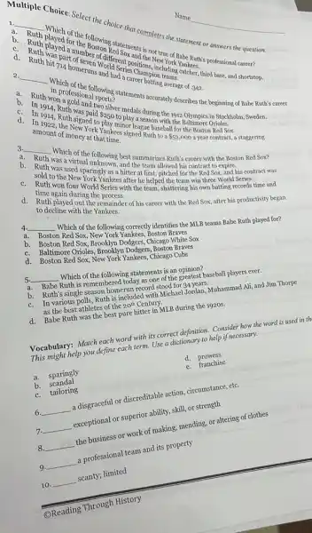 a
__
h muhich of the following ed soments is not career?
Ruth
part of sever of different sc scitions. include Yankees
1. homeruns World Serio World
completes the verement or answers the question.
__
Which
won't pressions flowing
article describes the beginning of Babe Ruth's career
d sasver medals during with 1012 Olympics in Stockholm, Sweden.
Daid 250
to Orioles.
amount of money York Yanket.
signed Ruth to a
 52,000
a year contract, a staggering.
3.
__
a.
the Boston Red Sox?
b.
Ruld to the New Paringly as a hitter at first, allowed his contract to expire.
Ruth was a virth unknowing best summarizes Ruth's career with
he helped thed for the Red Sox
c.
during the
with the team, shattering his own batting records time and
to decline with the remain
the remainder of his career with the Red Sox, after his productivity began
4. __
Which of the following correctly identifies the MLB teams Babe Ruth played for?
a.
Boston Red Sox, Neto
b.
red Sox. Brooklyn Dodgess Anston White Sox
c.
Baltimore Orioles,
d.
Boston Red Sox, New York Yankees Chicago Cubs
5. __
Which of the following statements is an opinion?
a.
Babe Ruth is remembered today as one of the greatest baseball players ever.
b. Ruth's single season hometor record stood for 34 years.
c.
In various polls, Ruth is included with Michael Jordan, Muhammad Ali, and Jim Thorpe
as the best athletes of the 20^th Century.
d. Babe Ruth was the best pure hitter in MLB during the 1920s.
Vocabulary: Match each word with its correct definition.Consider how the word is used in th
This might help you define each term. Use a dictionary to help if necessary.
a. sparingly
d.prowess
b.scandal
e. franchise
c. tailoring
6. __ a disgraceful or discreditable action, circumstance, etc.
__ exceptional or superior ability skill, or strength
8 __ the business or work of making, mending, or altering of clothes
9 __ a professional team and its property
10. __ scanty; limited .