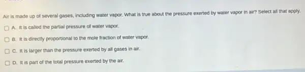 Air is made up of several gases, including water vapor. What is true about the pressure
exerted by water vapor in air? Select all that apply.
A. It is called the partial pressure of water vapor.
B. It is directly proportional to the mole fraction of water vapor.
C. It is larger than the pressure exerted by all gases in air.
D. It is part of the total pressure exerted by the air.