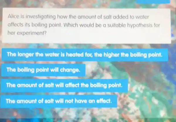 Alice is investigating how the amount of salt added to water
affects its boiling point Which would be a suitable hypothesis for
her experiment?
The longer the water is heated for, the higher the boiling point.
The boiling point will change.
The amount of salt will affect the boiling point.
The amount of salt will not have an effect.