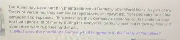 The Allies had been harsh in their treatment of Germany after World War I. As part of the
Treaty of Versailles, they demanded reparations, or repayment, from Germany for all the
damages and expenses This was more than Germany's economy could handle for they
too had spent a lot of money during the war years. Germany also had to give up land and
admit they were to blame for the war.
1. What were the conditions Germany bad to agree to in the Treaty of Versalles 7