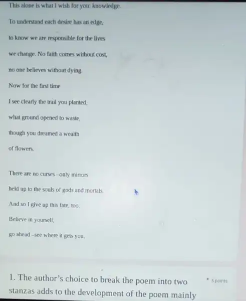 This alone is what I wish for you:knowledge.
To understand each desire has an edge,
to know we are responsible for the lives
we change. No faith comes without cost,
no one believes without dying.
Now for the first time
I see clearly the trail you planted,
what ground opened to waste.
though you dreamed a wealth
of flowers.
There are no curses -only mirrors
held up to the souls of gods and mortals.
And so I give up this fate, too.
Believe in yourself,
go ahead-see where it gets you.
1. The author's choice to break the poem into two
stanzas adds to the development of the poem mainly
5 points