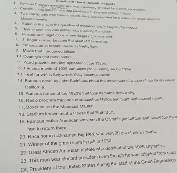 America at Home 1920-40 Jeopardy
1. Famous Chicago gangster who was eventually arrested for income tax evasion.
2. Constitutional amendment that prohibited buying and selling of liquor.
3. Two immigrants who were arrested, tried, and executed for a robbery in South Braintree,
Massachusetts.
4. Famous trial over the question of evolution held in Dayton, Tennessee.
5. Flyer whose son was kidnapped, shocking the nation.
6. Nickname of night clubs where illegal liquor was sold.
7. J. Edgar Hoover became the head of this agency.
8. Famous bank robber known as Pretty Boy.
9. Movie that introduced talkies.
10. Country's first radio station.
11. Word puzzles that first appeared in the 1920s.
12. Famous movie of 1939 that takes place during the Civil War.
13. Feat for which Shipwreck Kelly became known.
14. Famous novel by John Steinbeck about the movement of workers from Oklahoma to
California.
15. Famous dance of the 1920's that took its name from a city.
16. Radio program that was broadcast on Halloween night and caused panic.
17. Boxer called the Manassa Mauler.
18. Stadium known as the House that Ruth Built.
19. Famous native American who won the Olympic pentathlon and decathlon med
had to return them.
20. Race horse nicknamed Big Red who won 20 out of his 21 starts.
21. Winner of the grand slam in golf in 1930.
22. Great African American athlete who dominated the 1936 Olympics.
23. This man was elected president even though he was crippled from polio
24. President of the United States during the start of the Great Depression.