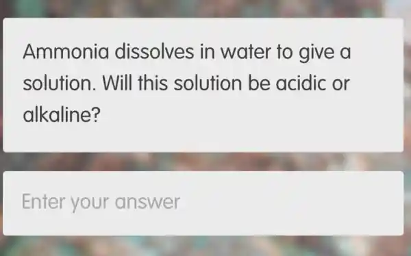 Ammonia dissolves in water to give a
solution. Will this solution be acidic or
alkaline?
Enter your answer