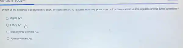 Animals a society
Which of the following was signed into effect in 1966 seeking to regutate who may possess or sell certain animals and to regulate animal living conditions?
Rights Act
Lacey Act
Endangered Species Act
Animal Weltare Act