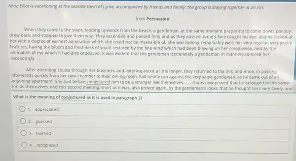 Anne Elliot is vacationing at the seaside town of Lyme,accompanied by friends and family; the group is staying together at an inn.
from Persuasion
When they came to the steps, leading upwards from the beach, a gentleman, at the same moment preparing to come down, politely
drew back and stopped to give them way.They ascended and passed him; and as they passed. Anne's face caught his eye, and he looked at
her with a degree of earnest admiration which she could not be insensible of. She was looking remarkably well; her very regular, very pretty
features, having the bloom and freshness of youth restored by the fine wind which had been blowing on her complexion and by the
animation of eye which it had also produced It was evident that the gentleman (completely a gentleman in manner) admired her
exceedingly __
After attending Louisa through her business, and loitering about a little longer.they returned to the inn; and Anne, in passing
afterwards quickly from her own chamber to their dining-room, had nearly run against the very same gentleman, as he came out of an
adjoining apartment. She had before conjectured him to be a stranger like themselves....It was now proved that he belonged to the same
inn as themselves; and this second meeting, short as it was, also proved again, by the gentleman's looks, that he thought hers very lovely.and
What is the meaning of conjectured as it is used in paragraph 20
1. appreciated
2. guessed
3. learned
4. recognized