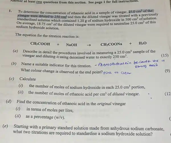 Answer at least two questions from this section.See page 1 for full instructions.
1.
To determine the concentration of ethanoic acid in a sample of vinegar,
25.0cm^3 of the
vinegar were diluted to
250cm^3 and then the diluted vinegar was titrated with a previously
standardised solution which contained 1.20 g of sodium hydroxide in 500cm^3 of solution.
On average, 18.75cm^3 of the diluted vinegar were required to neutralise
25.0cm^3 of this
sodium hydroxide solution.
The equation for the titration reaction is:
(a) Describe in detail the procedures involved in measuring a 25.0cm^3 sample of the
vinegar and diluting it using deionised water to exactly 250cm^3
(15)
(b) Name a suitable indicator for this titration.- Phenolohthal ein
What colour change is observed at the end point? pink to clear
(c) Calculate
(i) the number of moles of sodium hydroxide in each 25.0cm^3 portion,
(ii) the number of moles of ethanoic acid per cm^3 of diluted vinegar.
(d) Find the concentration of ethanoic acid in the original vinegar
(i) in terms of moles per litre,
(ii)
as a percentage (w/v)
(e)
Starting with a primary standard solution made from anhydrous sodium carbonate,
what two titrations are required to standardise a sodium hydroxide solution?
(9)
(12
c