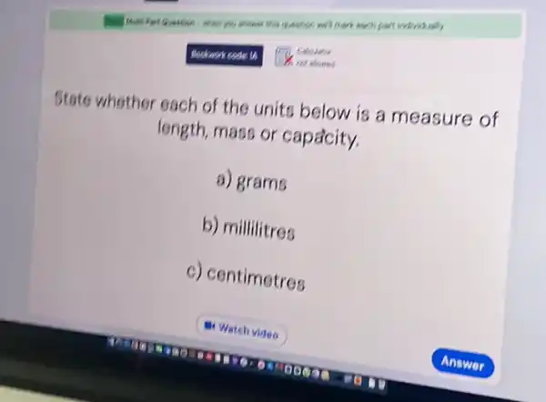 - when you answer this question well mark each part individually
Bookwork code: 14
State whether each of the units below is a measure of
length, mass or capacity.
a) grams
b) millilitres
c) centimetres
OMEBOOK
a. Watch video
Coloulator
not aloned