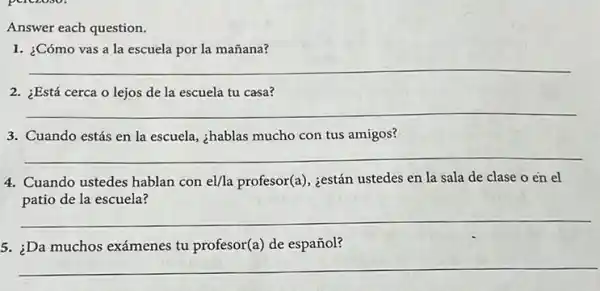 Answer each question.
1. ¿Cómo vas a la escuela por la mañana?
__
2. ¿Está cerca o lejos de la escuela tu casa?
__
3. Cuando estás en la escuela, ¿hablas mucho con tus amigos?
__
4. Cuando ustedes hablan con el/la profesor(a), ¿están ustedes en la sala de clase o en el
de la escuela?
__
5. ;Da muchos exámenes tu profesor(a) de español?
__