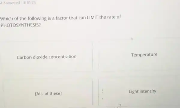 Answered 13/10/23
Which of the following is a factor that can LIMIT the rate of
PHOTOSYNTHESIS?
Carbon dioxide concentration
Temperature
[ALL of these]
Light intensity