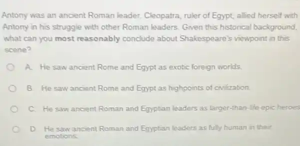 Antony was an ancient Roman leader. Cleopatra ruler of Egypt, allied herself with
Antony in his struggle with other Roman leaders Given this historical background,
what can you most reasonably conclude about Shakespeare's viewpoint in this
scene?
A. He saw ancient Rome and Egypt as exotic foreign worlds.
B. He saw ancient Rome and Egypt as highpoints of civilization.
C. He saw ancient Roman and Egyptian leaders as larger-than-life epic heroes
D. He saw ancient Roman and Egyptian leaders as fully human in their
emotions