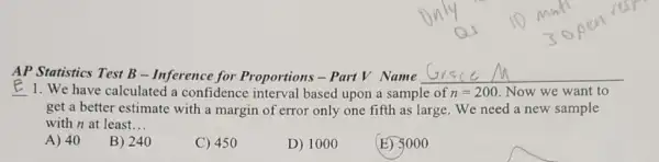 AP Statistics Test B - Inference for Proportions - Part V Name __
1. We have calculated a confidence interval based upon a sample of n=200 Now we want to
get a better estimate with a margin of error only one fifth as large. We need a new sample
with n at least __
A) 40
B) 240
C) 450
D) 1000
(E) 5000