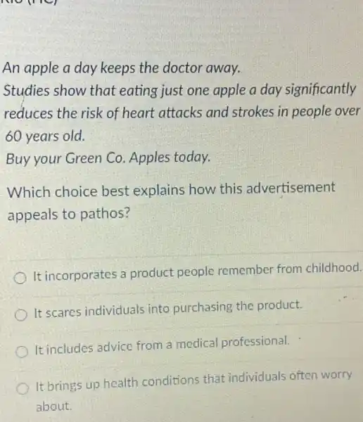 An apple a day keeps the doctor away.
Studies show that eating just one apple a day significantly
reduces the risk of heart attacks and strokes in people over
60 years old.
Buy your Green Co . Apples today.
Which choice best explains how this advertisement
appeals to pathos?
It incorporates a product people remember from childhood.
It scares individuals into purchasing the product.
It includes advice from a medical professional.
It brings up health conditions that individuals often worry
about.