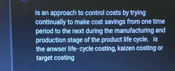 is an approach to control costs by trying
continually to make cost savings from one time
period to the next during the manufacturing and
production stage of the product life cycle. is
the anwser life cycle costing , kaizen costing or
target costing