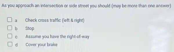 As you approach an intersection or side street you should (may be more than one answer)
D a Check cross traffic (left & right)
D b Stop
D C Assume you have the right-of-way
d Cover your brake