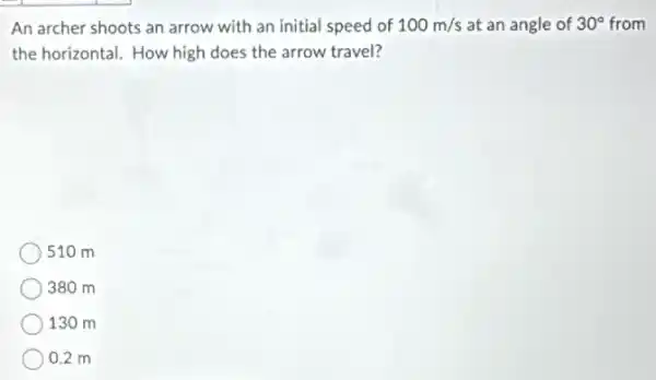 An archer shoots an arrow with an initial speed of 100m/s at an angle of 30^circ  from
the horizontal. How high does the arrow travel?
510 m
380 m
130 m
) 0.2 m