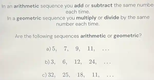 In an arithmetic sequence you add or subtract the same numbe
each time.
In a geometric sequence you multiply or divide by the same
number each time.
Are the following sequences arithmetic or geometric?
a) 5,7,9,11,ldots 
b) 3,6,12,24,ldots 
32, 25, 18, 11, ldots