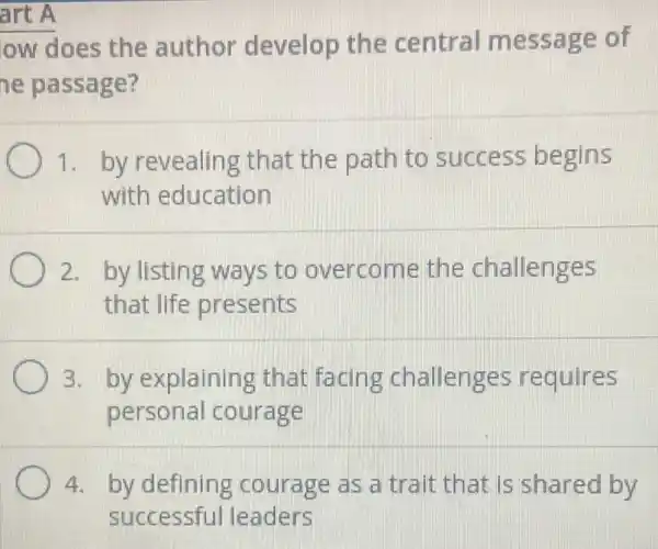 art A
ow does the author develop the central message of
he passage?
1. by revealing that the path to success begins
with education
2. by listing ways to overcome the challenges
that life presents
3. by explaining that facing challenges requires
persona courage
4. by defining courage as a trait that is shared by
successful leaders