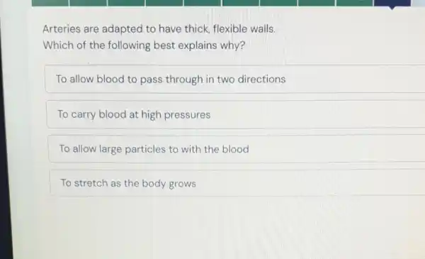 Arteries are adapted to have thick, flexible walls.
Which of the following best explains why?
To allow blood to pass through in two directions
To carry blood at high pressures
To allow large particles to with the blood
To stretch as the body grows