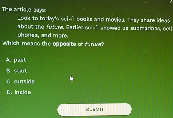 The article says:
Look to today's sci -fi books and movies They share ideas
about the future.Earlier sci-fi showed us submarines, cell
phones, and more.
Which means the opposite of future?
A. past
B. start
C. outside
D. inside