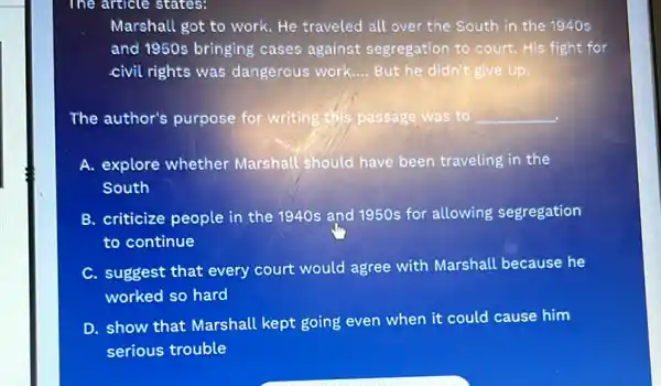 The article states:
Marshall got to work He traveled all over the South in the 1940 s
and 1950s bringing cases against segregation to court. His fight for
civil rights was dangerous work __ But he didn't give up
The author's purpose for writing this passage was to __
A. explore whether Marshall should have been traveling in the
South
B. criticize people in the 1940s and 1950s for allowing segregation
to continue
C. suggest that every court would agree with Marshall because he
worked so hard
D. show that Marshall kept going even when it could cause him
serious trouble