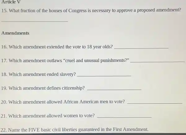 Article V
15. What fraction of the houses of Congress is necessary to approve a proposed amendment?
__
Amendments
16. Which amendment extended the vote to 18 year olds? __
17. Which amendment outlaws "cruel and unusual punishments?" __
18. Which amendment ended slavery? __
19. Which amendment defines citizenship? __
20. Which amendment allowed African American men to vote? __
21. Which amendment allowed women to vote? __
22. Name the FIVE basic civil liberties guaranteed in the First Amendment.